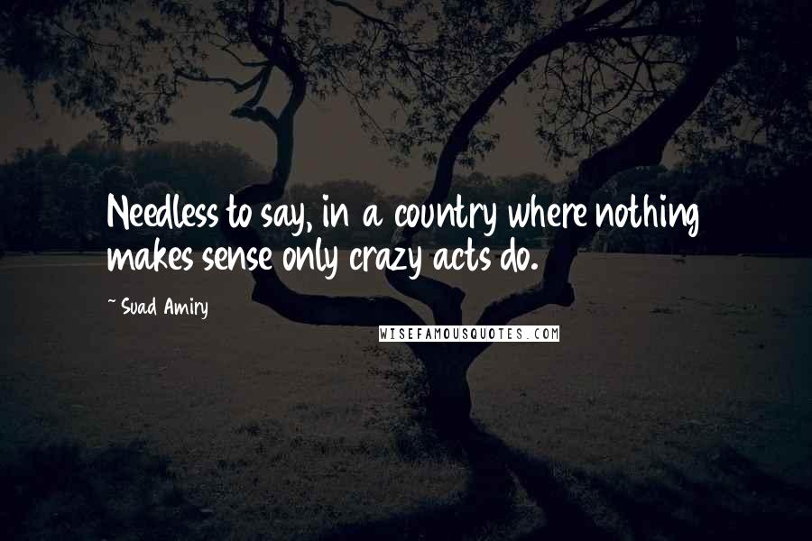 Suad Amiry Quotes: Needless to say, in a country where nothing makes sense only crazy acts do.