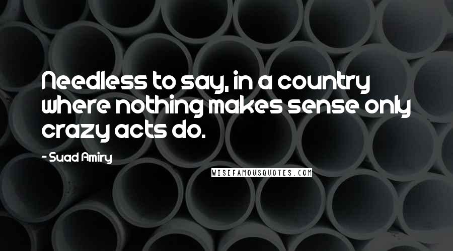 Suad Amiry Quotes: Needless to say, in a country where nothing makes sense only crazy acts do.