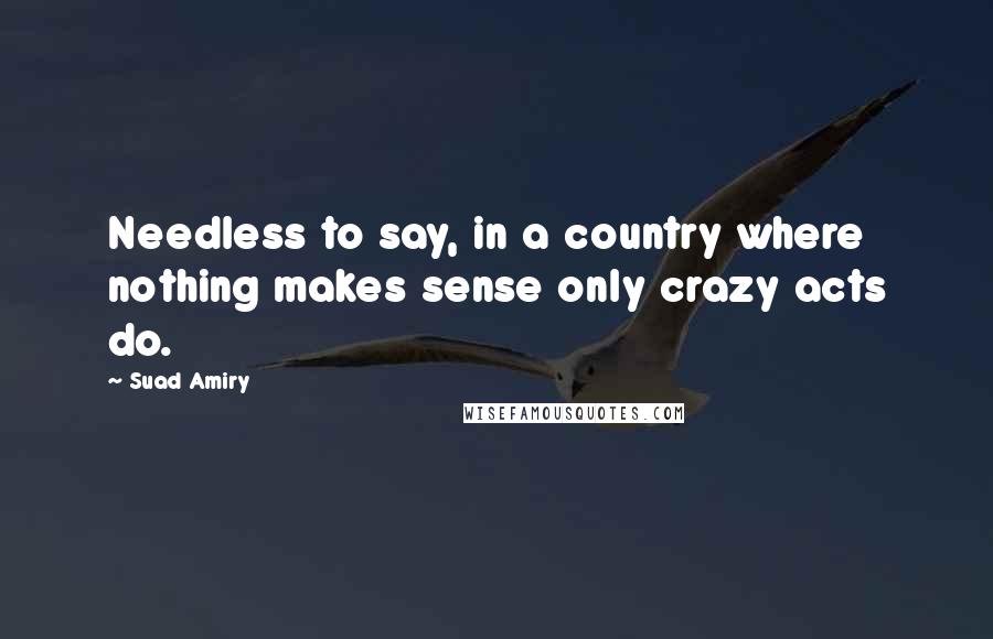 Suad Amiry Quotes: Needless to say, in a country where nothing makes sense only crazy acts do.