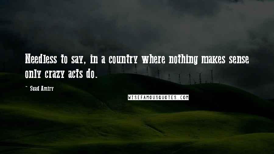 Suad Amiry Quotes: Needless to say, in a country where nothing makes sense only crazy acts do.