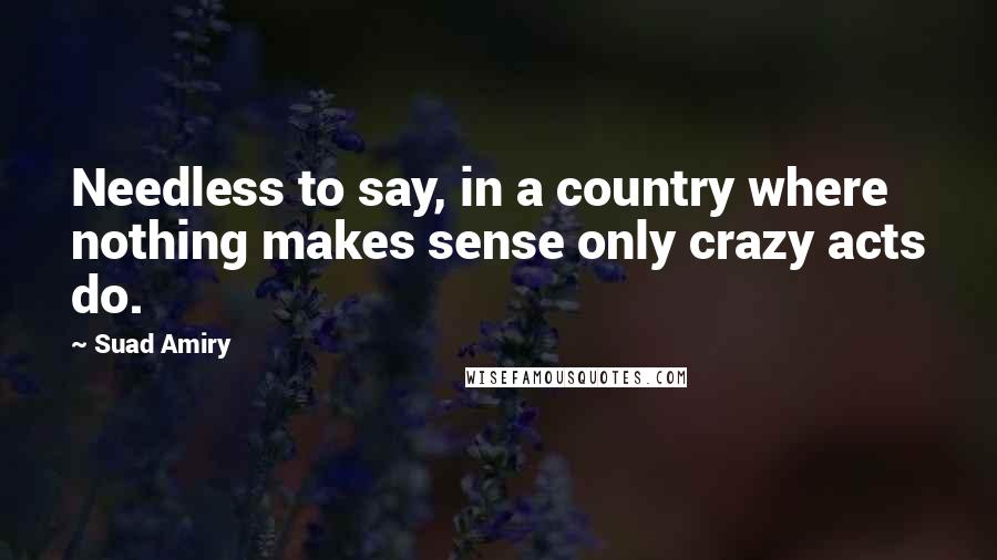 Suad Amiry Quotes: Needless to say, in a country where nothing makes sense only crazy acts do.