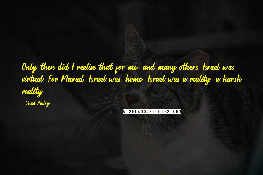Suad Amiry Quotes: Only then did I realise that for me, and many others, Israel was virtual. For Murad, Israel was 'home.' Israel was a reality; a harsh reality.