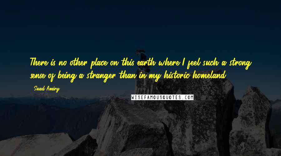 Suad Amiry Quotes: There is no other place on this earth where I feel such a strong sense of being a stranger than in my historic homeland.