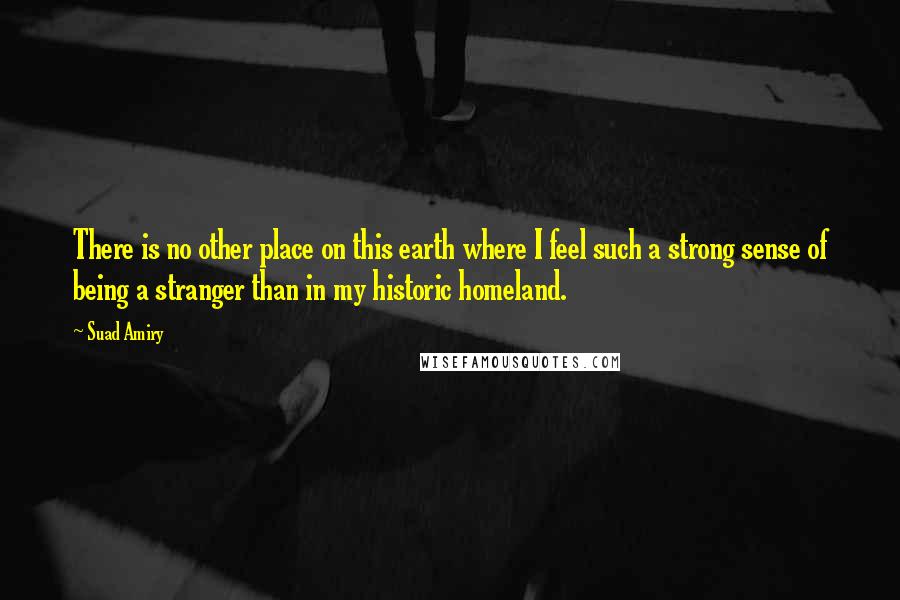 Suad Amiry Quotes: There is no other place on this earth where I feel such a strong sense of being a stranger than in my historic homeland.