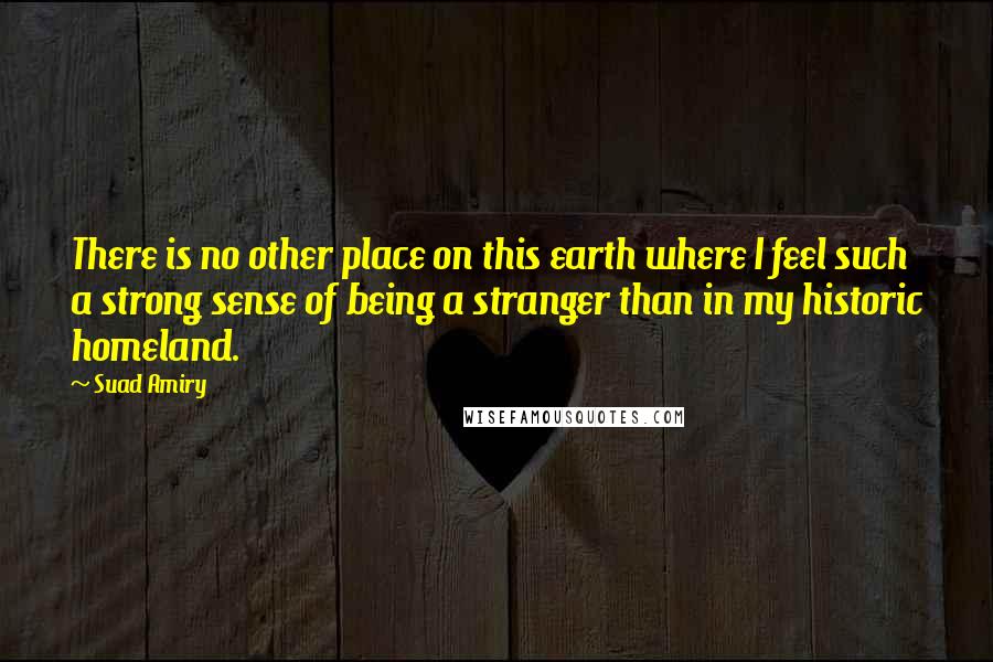 Suad Amiry Quotes: There is no other place on this earth where I feel such a strong sense of being a stranger than in my historic homeland.