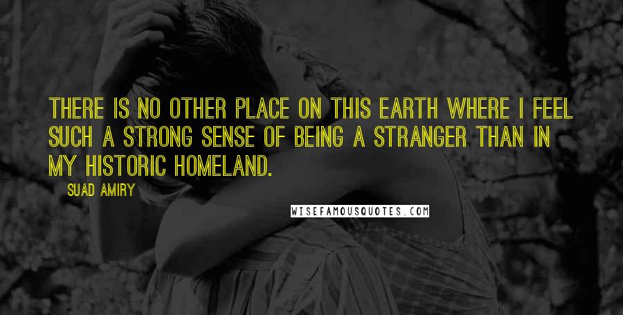 Suad Amiry Quotes: There is no other place on this earth where I feel such a strong sense of being a stranger than in my historic homeland.