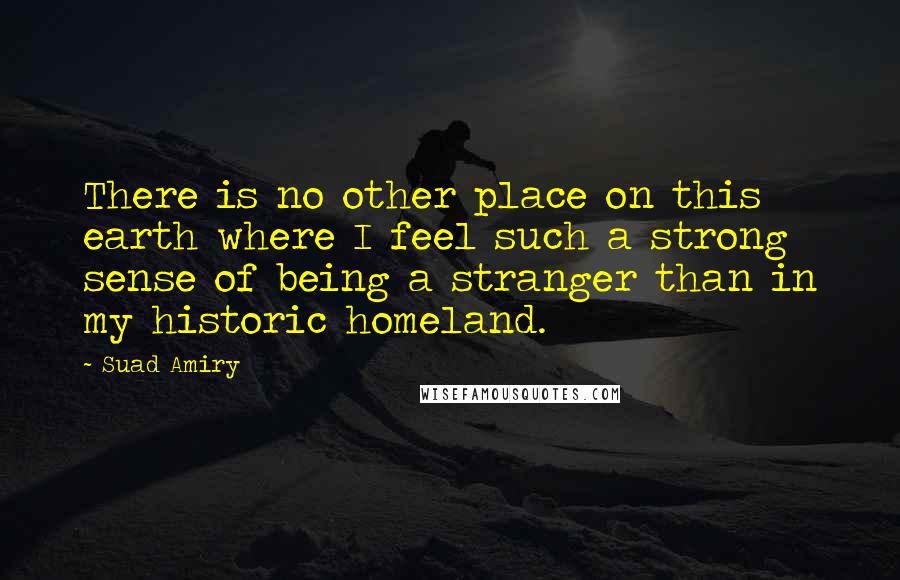 Suad Amiry Quotes: There is no other place on this earth where I feel such a strong sense of being a stranger than in my historic homeland.