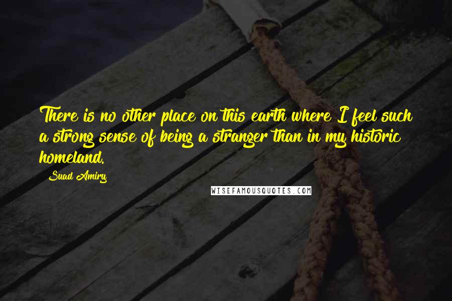 Suad Amiry Quotes: There is no other place on this earth where I feel such a strong sense of being a stranger than in my historic homeland.