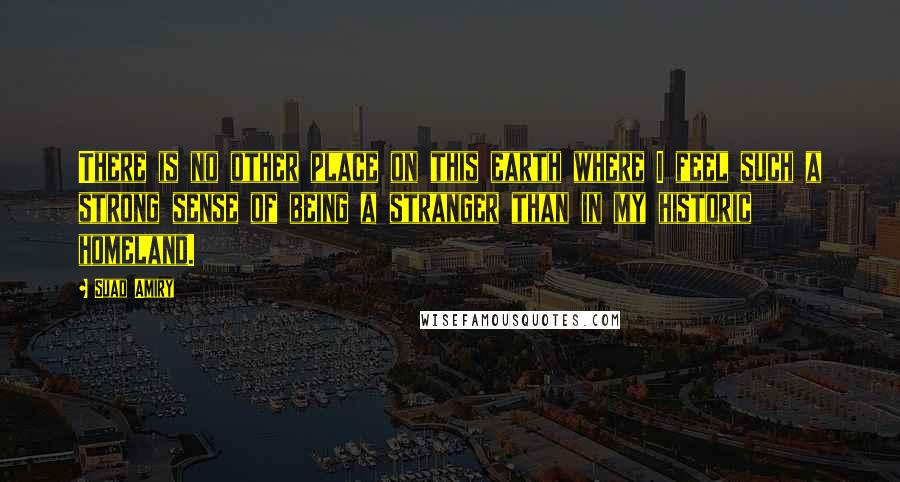 Suad Amiry Quotes: There is no other place on this earth where I feel such a strong sense of being a stranger than in my historic homeland.