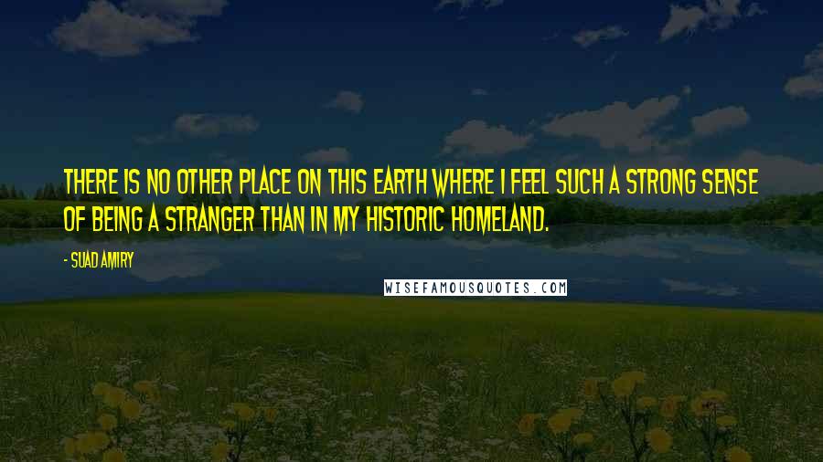 Suad Amiry Quotes: There is no other place on this earth where I feel such a strong sense of being a stranger than in my historic homeland.