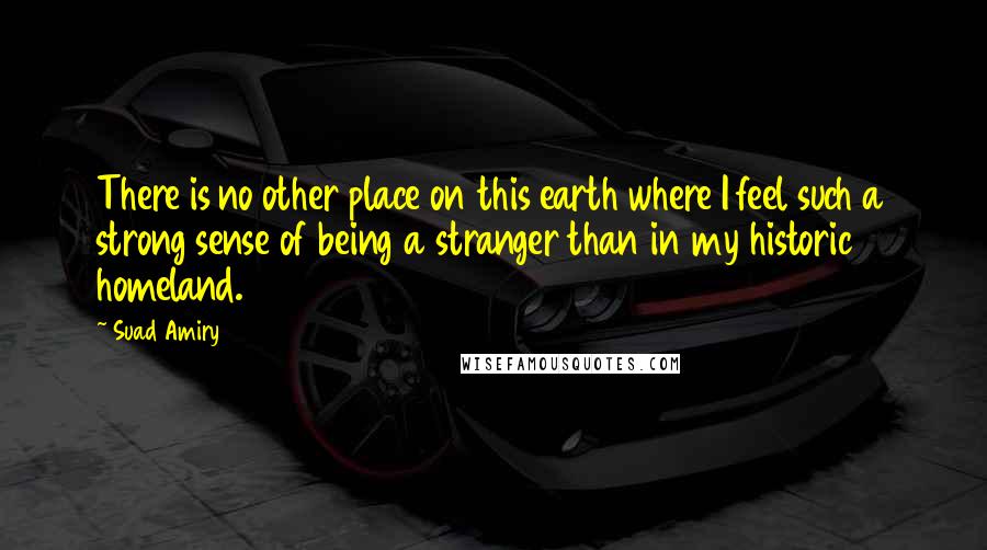 Suad Amiry Quotes: There is no other place on this earth where I feel such a strong sense of being a stranger than in my historic homeland.