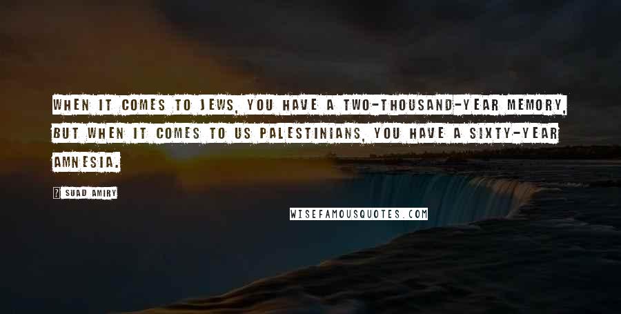 Suad Amiry Quotes: When it comes to Jews, you have a two-thousand-year memory, but when it comes to us Palestinians, you have a sixty-year amnesia.