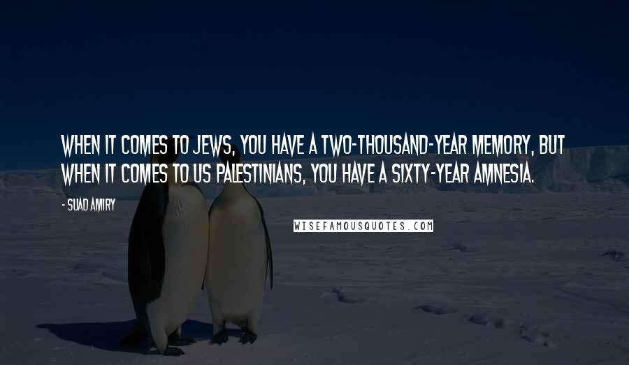 Suad Amiry Quotes: When it comes to Jews, you have a two-thousand-year memory, but when it comes to us Palestinians, you have a sixty-year amnesia.