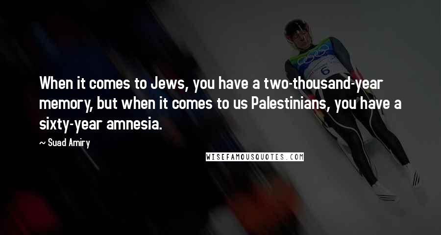 Suad Amiry Quotes: When it comes to Jews, you have a two-thousand-year memory, but when it comes to us Palestinians, you have a sixty-year amnesia.
