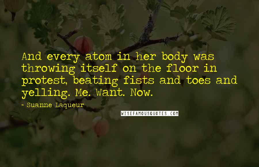 Suanne Laqueur Quotes: And every atom in her body was throwing itself on the floor in protest, beating fists and toes and yelling. Me. Want. Now.