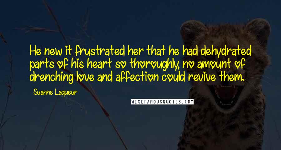 Suanne Laqueur Quotes: He new it frustrated her that he had dehydrated parts of his heart so thoroughly, no amount of drenching love and affection could revive them.