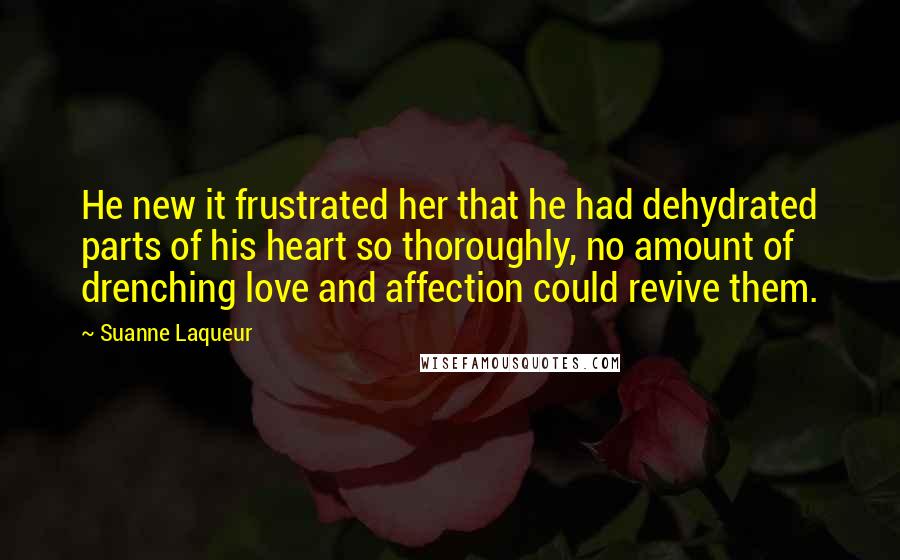 Suanne Laqueur Quotes: He new it frustrated her that he had dehydrated parts of his heart so thoroughly, no amount of drenching love and affection could revive them.