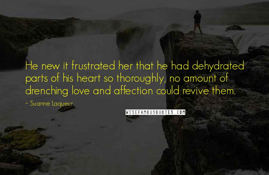 Suanne Laqueur Quotes: He new it frustrated her that he had dehydrated parts of his heart so thoroughly, no amount of drenching love and affection could revive them.