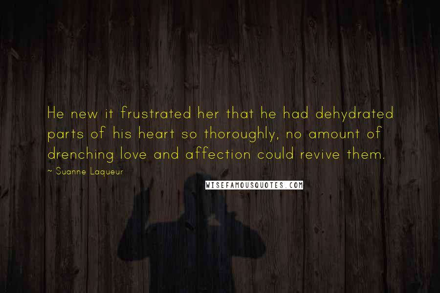 Suanne Laqueur Quotes: He new it frustrated her that he had dehydrated parts of his heart so thoroughly, no amount of drenching love and affection could revive them.