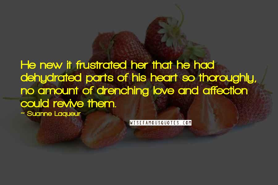 Suanne Laqueur Quotes: He new it frustrated her that he had dehydrated parts of his heart so thoroughly, no amount of drenching love and affection could revive them.