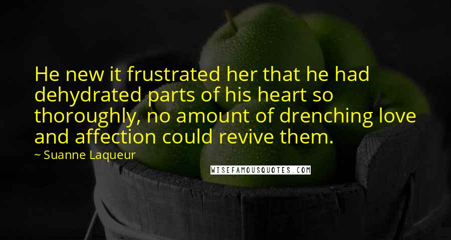 Suanne Laqueur Quotes: He new it frustrated her that he had dehydrated parts of his heart so thoroughly, no amount of drenching love and affection could revive them.