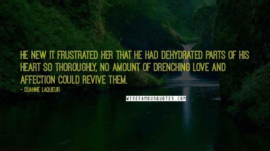 Suanne Laqueur Quotes: He new it frustrated her that he had dehydrated parts of his heart so thoroughly, no amount of drenching love and affection could revive them.
