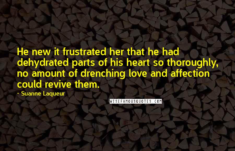 Suanne Laqueur Quotes: He new it frustrated her that he had dehydrated parts of his heart so thoroughly, no amount of drenching love and affection could revive them.