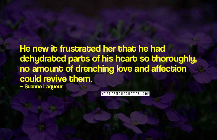 Suanne Laqueur Quotes: He new it frustrated her that he had dehydrated parts of his heart so thoroughly, no amount of drenching love and affection could revive them.