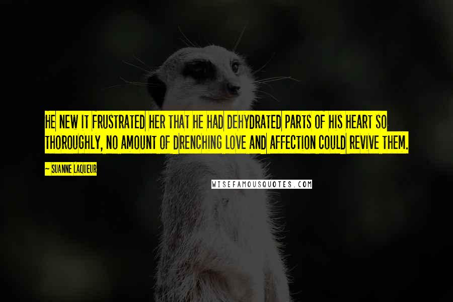 Suanne Laqueur Quotes: He new it frustrated her that he had dehydrated parts of his heart so thoroughly, no amount of drenching love and affection could revive them.