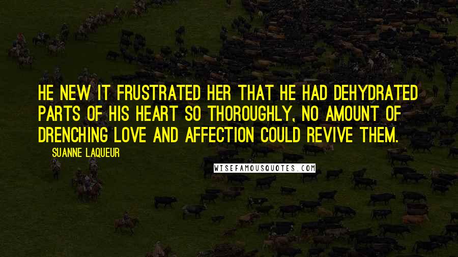 Suanne Laqueur Quotes: He new it frustrated her that he had dehydrated parts of his heart so thoroughly, no amount of drenching love and affection could revive them.