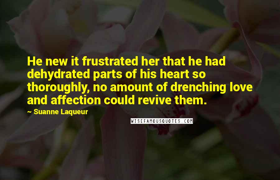 Suanne Laqueur Quotes: He new it frustrated her that he had dehydrated parts of his heart so thoroughly, no amount of drenching love and affection could revive them.