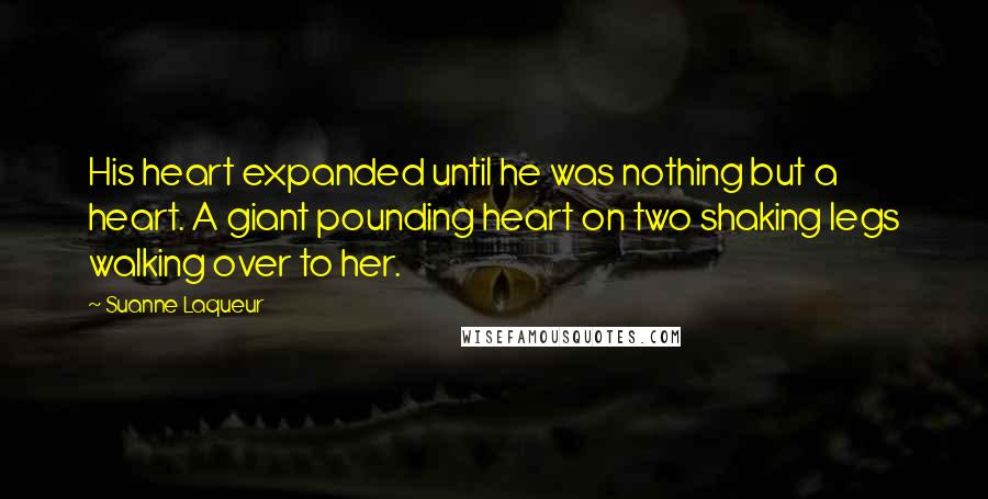 Suanne Laqueur Quotes: His heart expanded until he was nothing but a heart. A giant pounding heart on two shaking legs walking over to her.