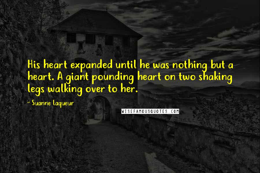 Suanne Laqueur Quotes: His heart expanded until he was nothing but a heart. A giant pounding heart on two shaking legs walking over to her.
