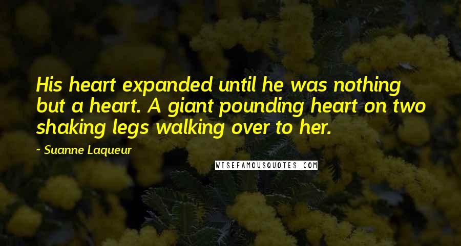 Suanne Laqueur Quotes: His heart expanded until he was nothing but a heart. A giant pounding heart on two shaking legs walking over to her.