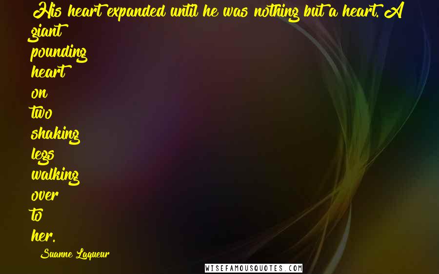 Suanne Laqueur Quotes: His heart expanded until he was nothing but a heart. A giant pounding heart on two shaking legs walking over to her.