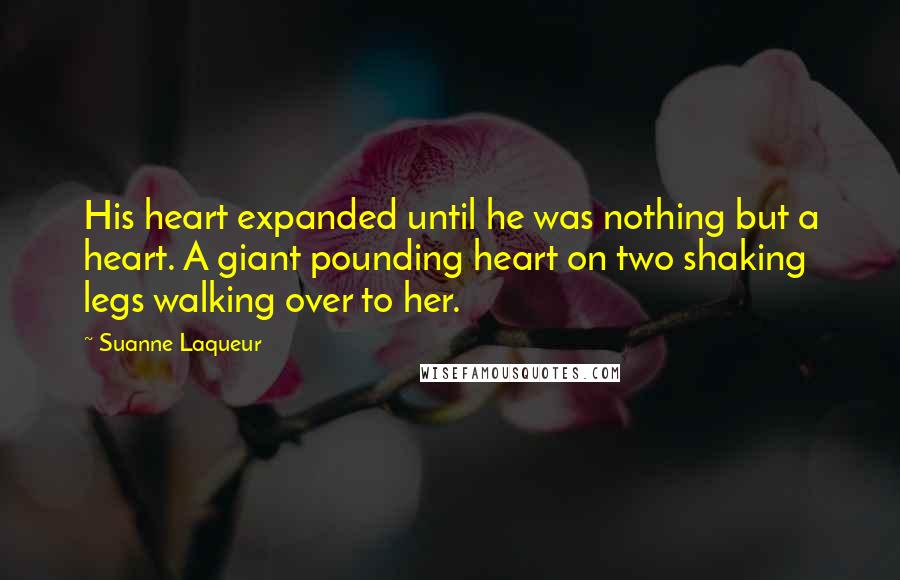 Suanne Laqueur Quotes: His heart expanded until he was nothing but a heart. A giant pounding heart on two shaking legs walking over to her.