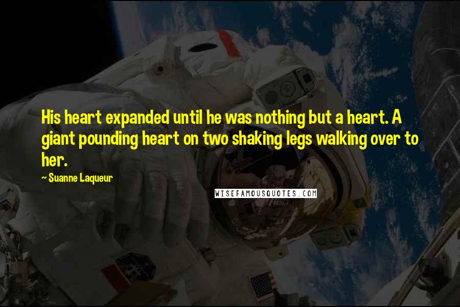 Suanne Laqueur Quotes: His heart expanded until he was nothing but a heart. A giant pounding heart on two shaking legs walking over to her.