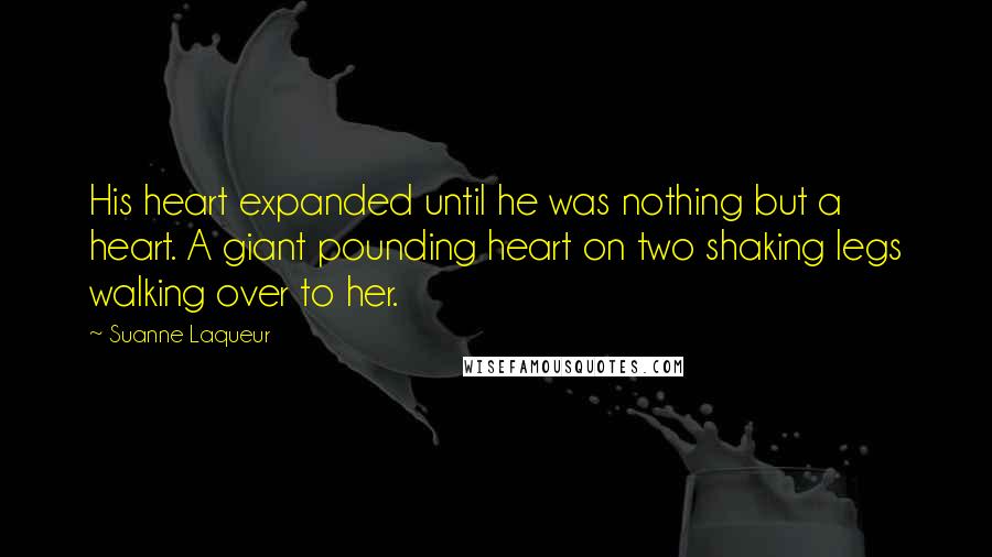 Suanne Laqueur Quotes: His heart expanded until he was nothing but a heart. A giant pounding heart on two shaking legs walking over to her.