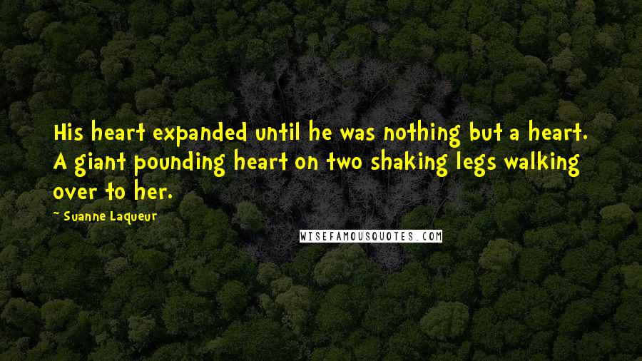 Suanne Laqueur Quotes: His heart expanded until he was nothing but a heart. A giant pounding heart on two shaking legs walking over to her.