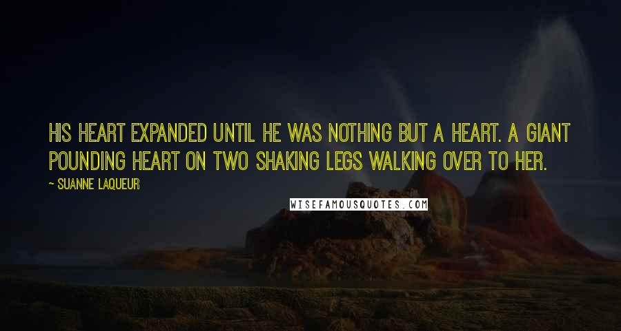 Suanne Laqueur Quotes: His heart expanded until he was nothing but a heart. A giant pounding heart on two shaking legs walking over to her.