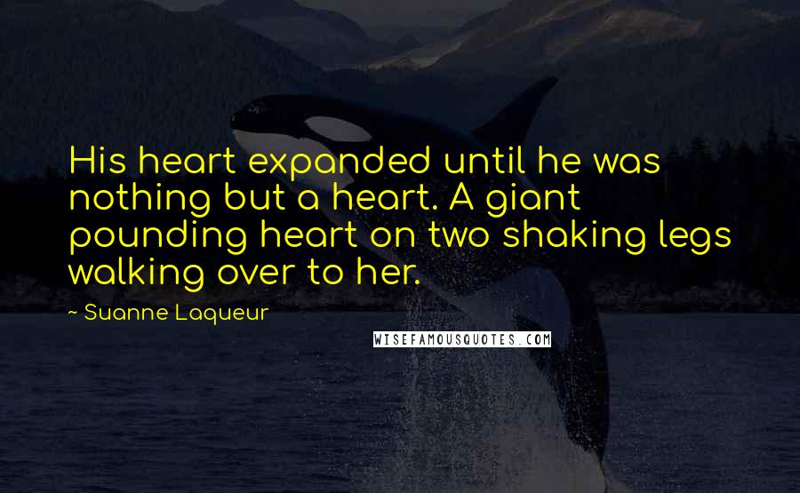 Suanne Laqueur Quotes: His heart expanded until he was nothing but a heart. A giant pounding heart on two shaking legs walking over to her.