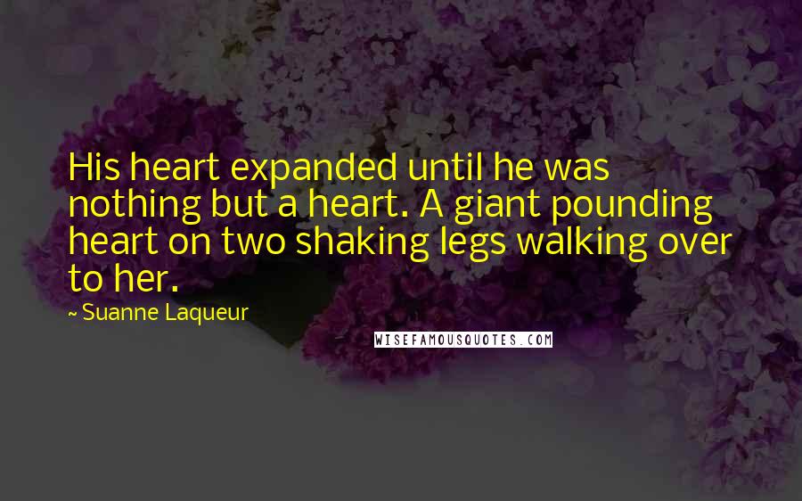 Suanne Laqueur Quotes: His heart expanded until he was nothing but a heart. A giant pounding heart on two shaking legs walking over to her.