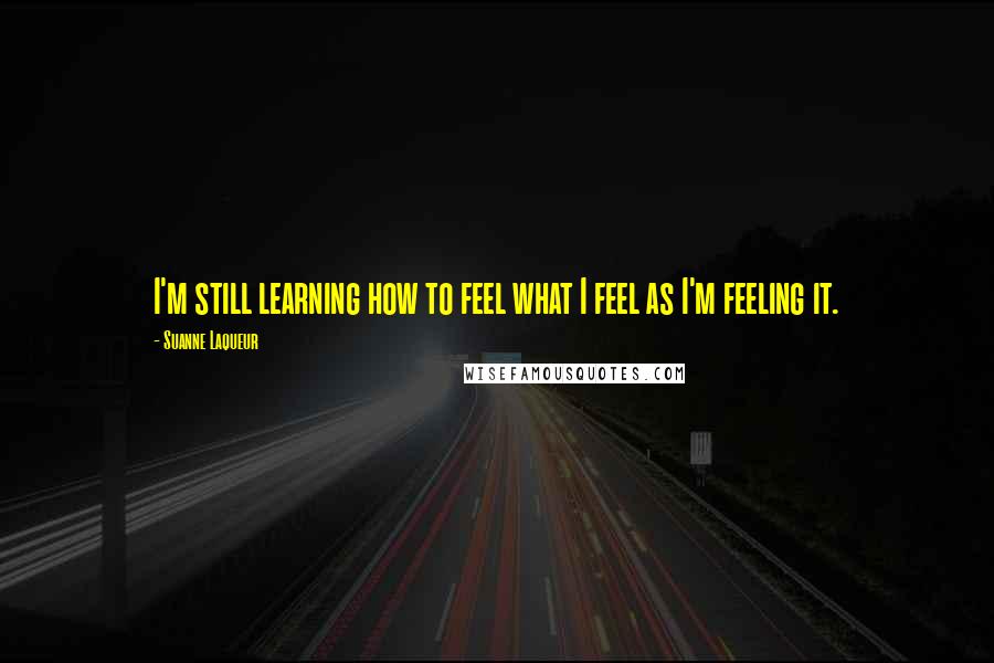 Suanne Laqueur Quotes: I'm still learning how to feel what I feel as I'm feeling it.