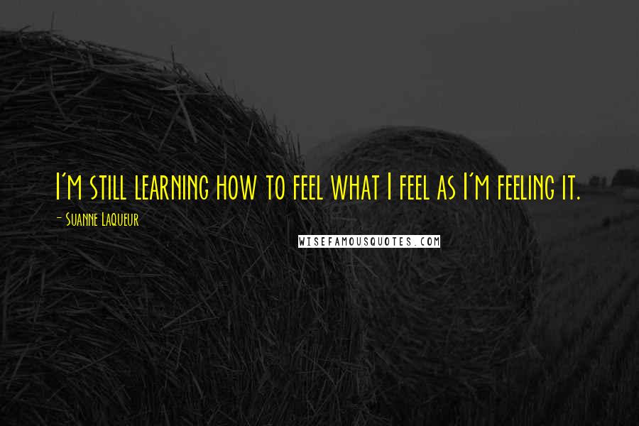 Suanne Laqueur Quotes: I'm still learning how to feel what I feel as I'm feeling it.