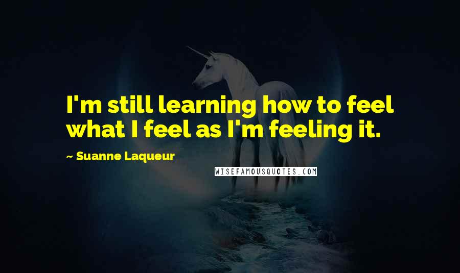 Suanne Laqueur Quotes: I'm still learning how to feel what I feel as I'm feeling it.