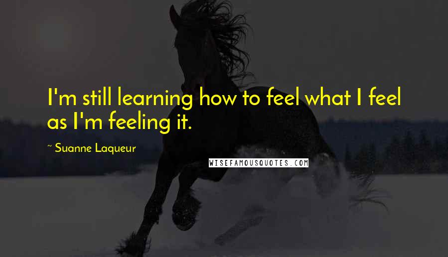 Suanne Laqueur Quotes: I'm still learning how to feel what I feel as I'm feeling it.