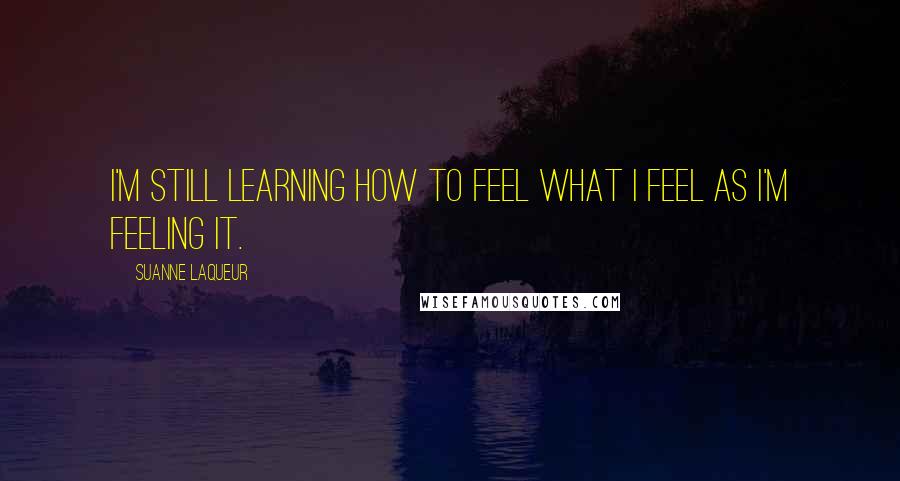 Suanne Laqueur Quotes: I'm still learning how to feel what I feel as I'm feeling it.