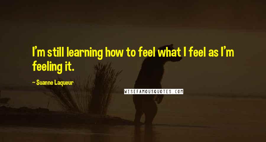 Suanne Laqueur Quotes: I'm still learning how to feel what I feel as I'm feeling it.