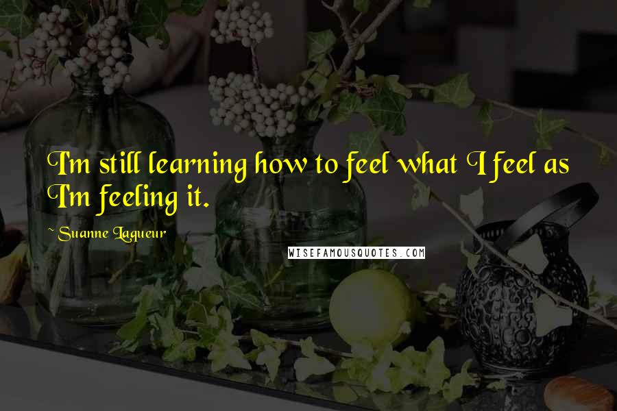 Suanne Laqueur Quotes: I'm still learning how to feel what I feel as I'm feeling it.