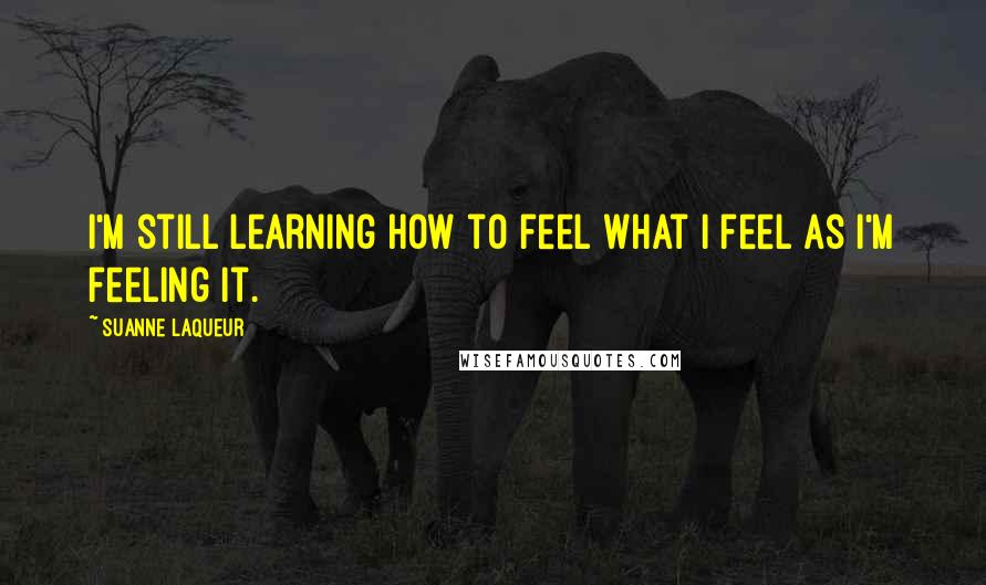 Suanne Laqueur Quotes: I'm still learning how to feel what I feel as I'm feeling it.